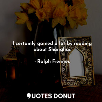  I certainly gained a lot by reading about Shanghai.... - Ralph Fiennes - Quotes Donut