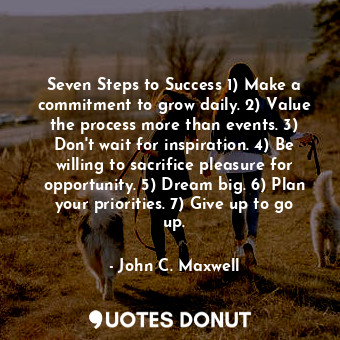 Seven Steps to Success 1) Make a commitment to grow daily. 2) Value the process more than events. 3) Don't wait for inspiration. 4) Be willing to sacrifice pleasure for opportunity. 5) Dream big. 6) Plan your priorities. 7) Give up to go up.