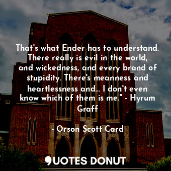 That's what Ender has to understand. There really is evil in the world, and wickedness, and every brand of stupidity. There's meanness and heartlessness and... I don't even know which of them is me." - Hyrum Graff
