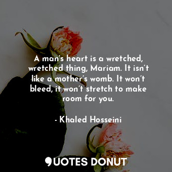 A man’s heart is a wretched, wretched thing, Mariam. It isn’t like a mother’s womb. It won’t bleed, it won’t stretch to make room for you.