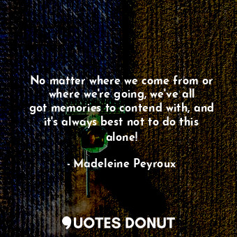 No matter where we come from or where we&#39;re going, we&#39;ve all got memories to contend with, and it&#39;s always best not to do this alone!