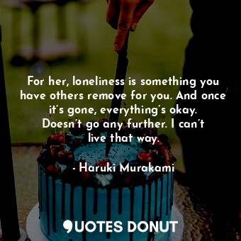 For her, loneliness is something you have others remove for you. And once it’s gone, everything’s okay. Doesn’t go any further. I can’t live that way.