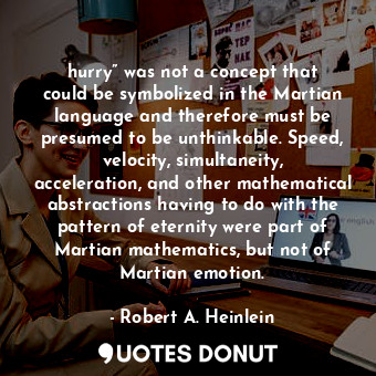 hurry” was not a concept that could be symbolized in the Martian language and therefore must be presumed to be unthinkable. Speed, velocity, simultaneity, acceleration, and other mathematical abstractions having to do with the pattern of eternity were part of Martian mathematics, but not of Martian emotion.