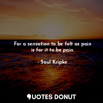 For a sensation to be felt as pain is for it to be pain.