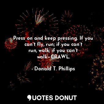 Press on and keep pressing. If you can’t fly, run; if you can’t run, walk; if you can’t walk—CRAWL.