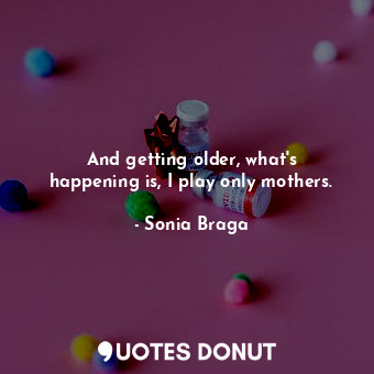 And getting older, what&#39;s happening is, I play only mothers.