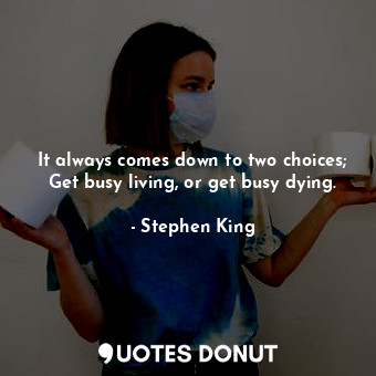It always comes down to two choices; Get busy living, or get busy dying.