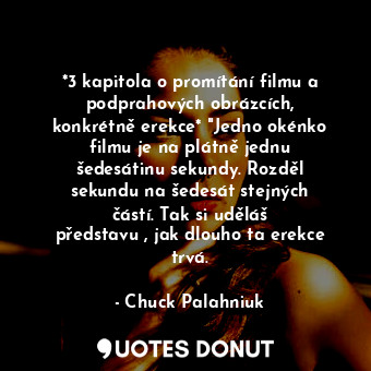 *3 kapitola o promítání filmu a podprahových obrázcích, konkrétně erekce* "Jedno okénko filmu je na plátně jednu šedesátinu sekundy. Rozděl sekundu na šedesát stejných částí. Tak si uděláš představu , jak dlouho ta erekce trvá.