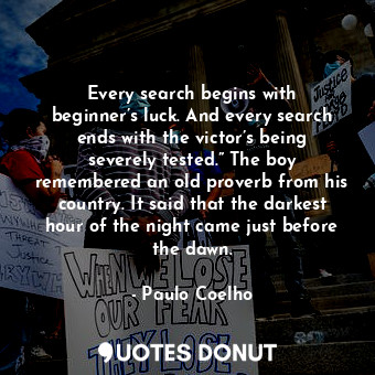 Every search begins with beginner’s luck. And every search ends with the victor’s being severely tested.” The boy remembered an old proverb from his country. It said that the darkest hour of the night came just before the dawn.