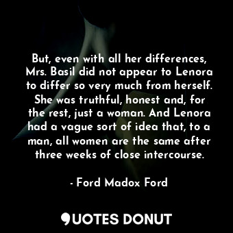 But, even with all her differences, Mrs. Basil did not appear to Lenora to differ so very much from herself. She was truthful, honest and, for the rest, just a woman. And Lenora had a vague sort of idea that, to a man, all women are the same after three weeks of close intercourse.