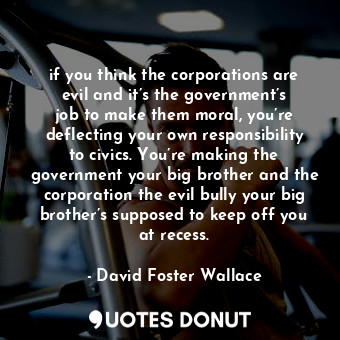 if you think the corporations are evil and it’s the government’s job to make them moral, you’re deflecting your own responsibility to civics. You’re making the government your big brother and the corporation the evil bully your big brother’s supposed to keep off you at recess.