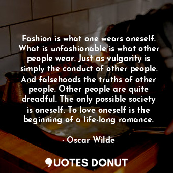 Fashion is what one wears oneself. What is unfashionable is what other people wear. Just as vulgarity is simply the conduct of other people. And falsehoods the truths of other people. Other people are quite dreadful. The only possible society is oneself. To love oneself is the beginning of a life-long romance.