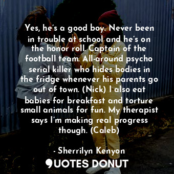 Yes, he’s a good boy. Never been in trouble at school and he’s on the honor roll. Captain of the football team. All-around psycho serial killer who hides bodies in the fridge whenever his parents go out of town. (Nick) I also eat babies for breakfast and torture small animals for fun. My therapist says I’m making real progress though. (Caleb)