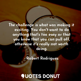 The challenge is what was making it exciting. You don&#39;t want to do anything that&#39;s too easy or that you know that you can pull off, otherwise it&#39;s really not worth doing.