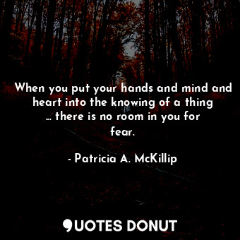 When you put your hands and mind and heart into the knowing of a thing ... there is no room in you for fear.