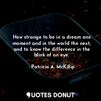 How strange to be in a dream one moment and in the world the next, and to know the difference in the blink of an eye.