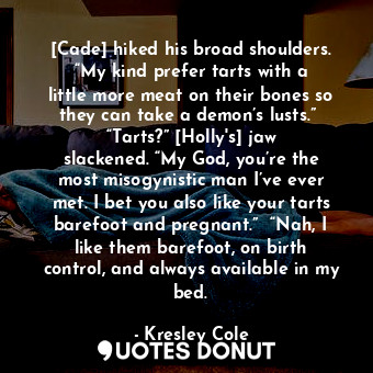 [Cade] hiked his broad shoulders. “My kind prefer tarts with a little more meat on their bones so they can take a demon’s lusts.”  “Tarts?” [Holly's] jaw slackened. “My God, you’re the most misogynistic man I’ve ever met. I bet you also like your tarts barefoot and pregnant.”  “Nah, I like them barefoot, on birth control, and always available in my bed.