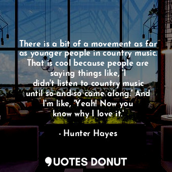 There is a bit of a movement as far as younger people in country music. That is cool because people are saying things like, &#39;I didn&#39;t listen to country music until so-and-so came along.&#39; And I&#39;m like, &#39;Yeah! Now you know why I love it.&#39;