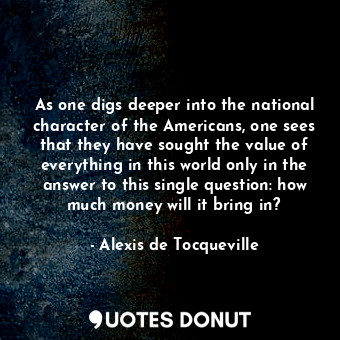 As one digs deeper into the national character of the Americans, one sees that they have sought the value of everything in this world only in the answer to this single question: how much money will it bring in?