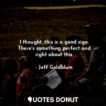  I thought, this is a good sign. There&#39;s something perfect and right about th... - Jeff Goldblum - Quotes Donut