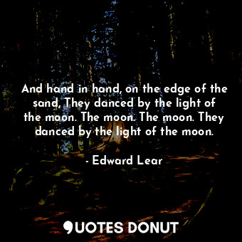 And hand in hand, on the edge of the sand, They danced by the light of the moon. The moon. The moon. They danced by the light of the moon.