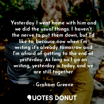 Yesterday I went home with him and we did the usual things. I haven't the nerve to put them down, but I'd like to, because now when I'm writing it's already tomorrow and I'm afraid of getting to the end of yesterday. As long as I go on writing, yesterday is today and we are still together