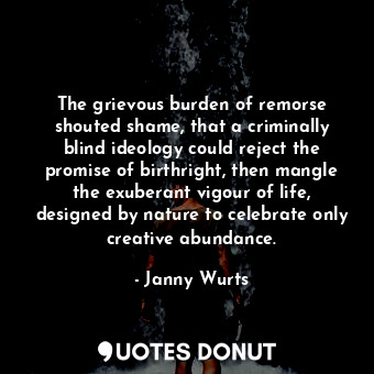 The grievous burden of remorse shouted shame, that a criminally blind ideology could reject the promise of birthright, then mangle the exuberant vigour of life, designed by nature to celebrate only creative abundance.