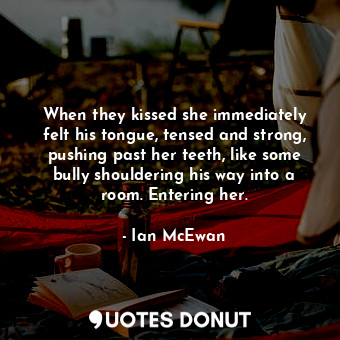 When they kissed she immediately felt his tongue, tensed and strong, pushing past her teeth, like some bully shouldering his way into a room. Entering her.