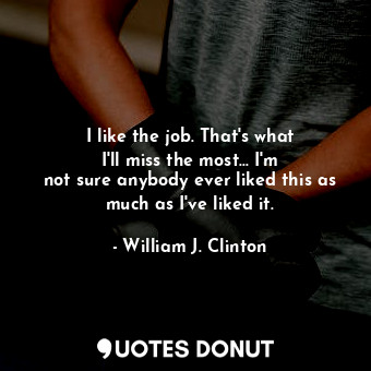  I like the job. That&#39;s what I&#39;ll miss the most... I&#39;m not sure anybo... - William J. Clinton - Quotes Donut