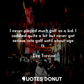 I never played much golf as a kid. I caddied quite a bit but never got serious into golf until about age 15.