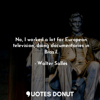 No, I worked a lot for European television, doing documentaries in Brazil.