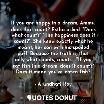 If you are happy in a dream, Ammu, does that count? Estha asked. "Does what count?" "The happiness does it count?". She knew exactly what he meant, her son with his spoiled puff. Because the truth is, that only what counts, counts....."If you eat fish in a dream, does it count?" Does it mean you've eaten fish?
