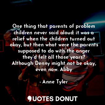 One thing that parents of problem children never said aloud: it was a relief when the children turned out okay, but then what were the parents supposed to do with the anger they’d felt all those years? Although Denny might not be okay, even now. Abby