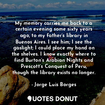 My memory carries me back to a certain evening some sixty years ago, to my father’s library in Buenos Aires. I see him; I see the gaslight; I could place my hand on the shelves. I know exactly where to find Burton’s Arabian Nights and Prescott’s Conquest of Peru, though the library exists no longer.