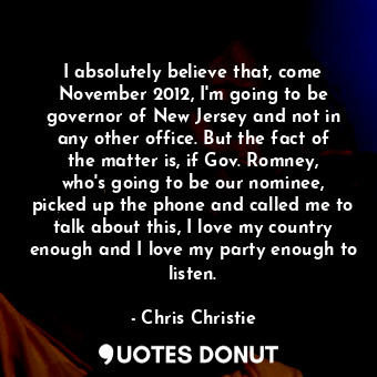 I absolutely believe that, come November 2012, I&#39;m going to be governor of New Jersey and not in any other office. But the fact of the matter is, if Gov. Romney, who&#39;s going to be our nominee, picked up the phone and called me to talk about this, I love my country enough and I love my party enough to listen.