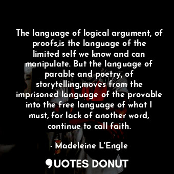 The language of logical argument, of proofs,is the language of the limited self we know and can manipulate. But the language of parable and poetry, of storytelling,moves from the imprisoned language of the provable into the free language of what I must, for lack of another word, continue to call faith.