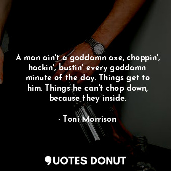 A man ain't a goddamn axe, choppin', hackin', bustin' every goddamn minute of the day. Things get to him. Things he can't chop down, because they inside.