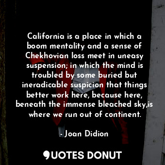 California is a place in which a boom mentality and a sense of Chekhovian loss meet in uneasy suspension; in which the mind is troubled by some buried but ineradicable suspicion that things better work here, because here, beneath the immense bleached sky,is where we run out of continent.