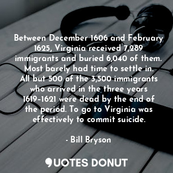 Between December 1606 and February 1625, Virginia received 7,289 immigrants and buried 6,040 of them. Most barely had time to settle in. All but 500 of the 3,500 immigrants who arrived in the three years 1619–1621 were dead by the end of the period. To go to Virginia was effectively to commit suicide.