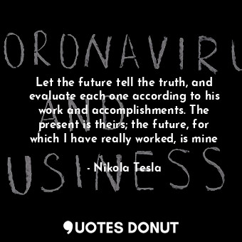 Let the future tell the truth, and evaluate each one according to his work and accomplishments. The present is theirs; the future, for which I have really worked, is mine