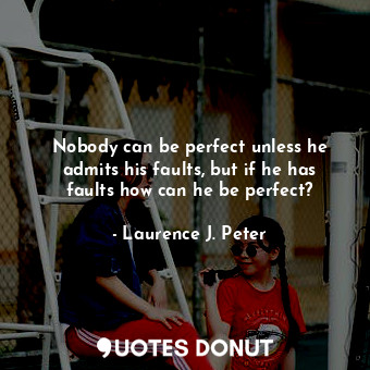 Nobody can be perfect unless he admits his faults, but if he has faults how can he be perfect?