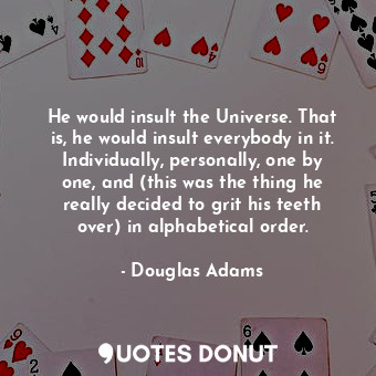 He would insult the Universe. That is, he would insult everybody in it. Individually, personally, one by one, and (this was the thing he really decided to grit his teeth over) in alphabetical order.