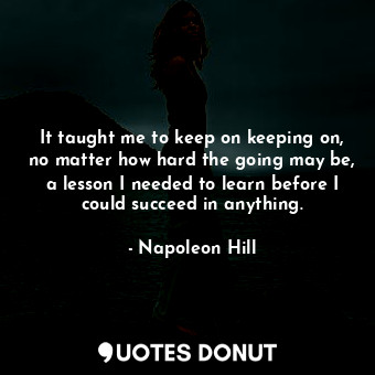 It taught me to keep on keeping on, no matter how hard the going may be, a lesson I needed to learn before I could succeed in anything.