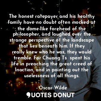 The honest ratepayer and his healthy family have no doubt often mocked at the dome-like forehead of the philosopher, and laughed over the strange perspective of the landscape that lies beneath him. If they really knew who he was, they would tremble. For Chuang Tsǔ spent his life in preaching the great creed of Inaction, and in pointing out the uselessness of all things.