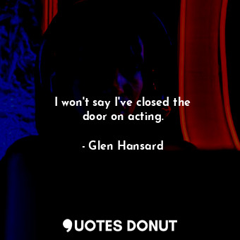  I won&#39;t say I&#39;ve closed the door on acting.... - Glen Hansard - Quotes Donut