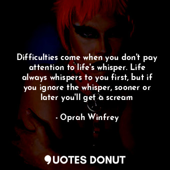 Difficulties come when you don't pay attention to life's whisper. Life always whispers to you first, but if you ignore the whisper, sooner or later you'll get a scream