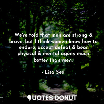We're told that men are strong &amp; brave, but I think women know how to endure, accept defeat &amp; bear physical &amp; mental agony much better than men.