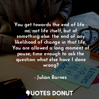 You get towards the end of life - no, not life itself, but of something else: the end of any likelihood of change in that life. You are allowed a long moment of pause, time enough to ask the question: what else have I done wrong?