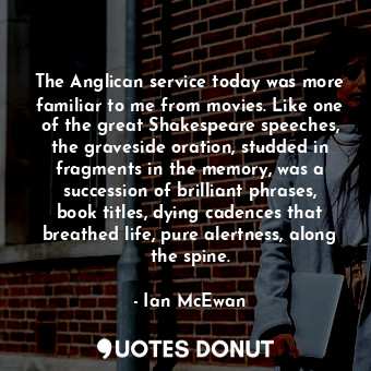 The Anglican service today was more familiar to me from movies. Like one of the great Shakespeare speeches, the graveside oration, studded in fragments in the memory, was a succession of brilliant phrases, book titles, dying cadences that breathed life, pure alertness, along the spine.