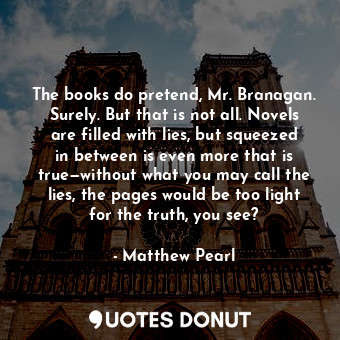 The books do pretend, Mr. Branagan. Surely. But that is not all. Novels are filled with lies, but squeezed in between is even more that is true—without what you may call the lies, the pages would be too light for the truth, you see?